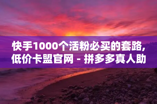 快手1000个活粉必买的套路,低价卡盟官网 - 拼多多真人助力平台免费 - 拼多多提现买刀有用吗