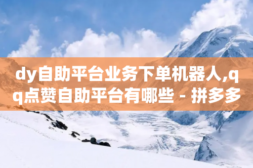 dy自助平台业务下单机器人,qq点赞自助平台有哪些 - 拼多多砍价有几个阶段 - 助力平台