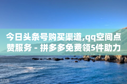 今日头条号购买渠道,qq空间点赞服务 - 拼多多免费领5件助力 - 拼多多500元虚假宣传-第1张图片-靖非智能科技传媒