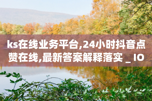 ks在线业务平台,24小时抖音点赞在线,最新答案解释落实 _ IOS89.32.22-第1张图片-靖非智能科技传媒