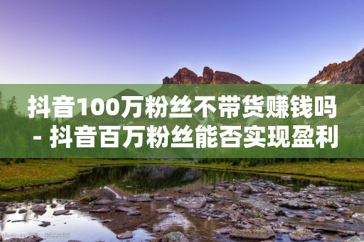 抖音100万粉丝不带货赚钱吗 - 抖音百万粉丝能否实现盈利不靠带货!