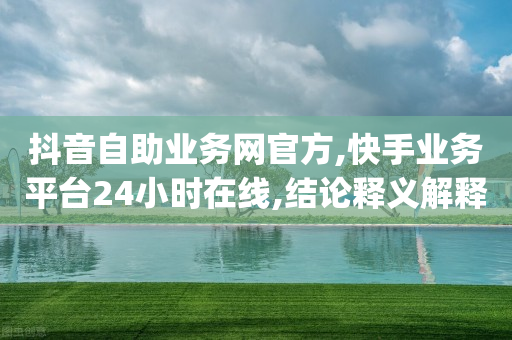 抖音自助业务网官方,快手业务平台24小时在线,结论释义解释落实 _ VIP345.324.76