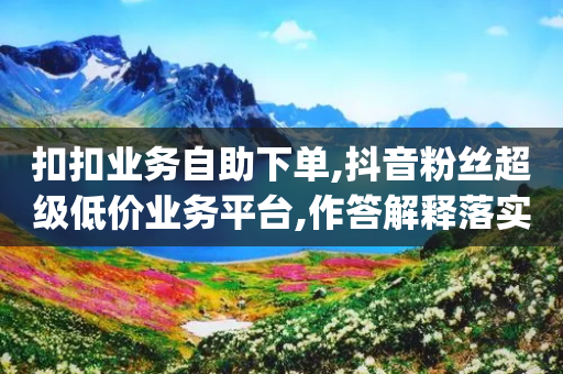 扣扣业务自助下单,抖音粉丝超级低价业务平台,作答解释落实 _ iPhone34.2.128