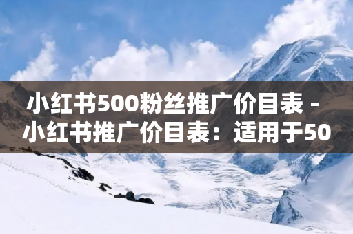 小红书500粉丝推广价目表 - 小红书推广价目表：适用于500粉丝 SEO编辑精选~