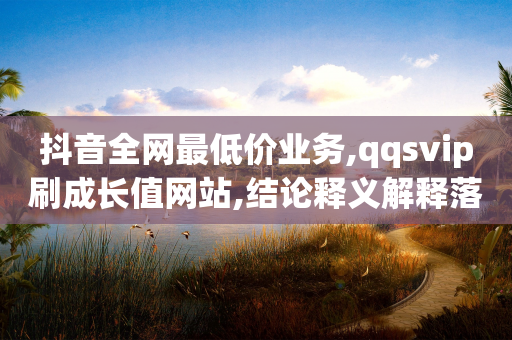 抖音全网最低价业务,qqsvip刷成长值网站,结论释义解释落实 _ IOS89.32.136-第1张图片-靖非智能科技传媒