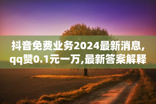 抖音免费业务2024最新消息,qq赞0.1元一万,最新答案解释落实 _ VIP345.324.52-第1张图片-靖非智能科技传媒