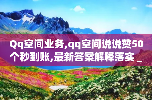 Qq空间业务,qq空间说说赞50个秒到账,最新答案解释落实 _ iPhone34.2.367