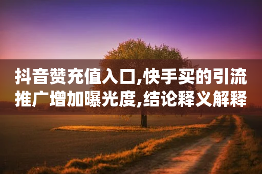 抖音赞充值入口,快手买的引流推广增加曝光度,结论释义解释落实 _ IOS89.32.154-第1张图片-靖非智能科技传媒