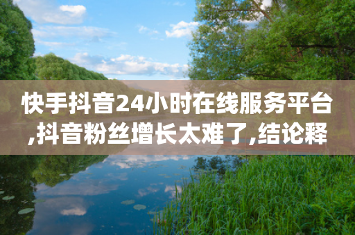 快手抖音24小时在线服务平台,抖音粉丝增长太难了,结论释义解释落实 _ 3DM56.34.61