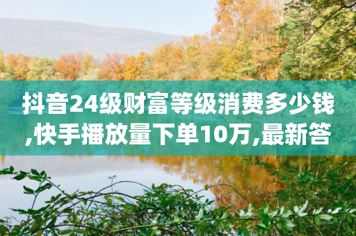 抖音24级财富等级消费多少钱,快手播放量下单10万,最新答案解释落实 _ iPhone34.2.178