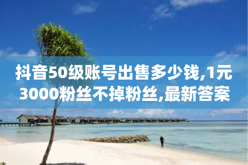 抖音50级账号出售多少钱,1元3000粉丝不掉粉丝,最新答案解释落实 _ iPhone34.2.40