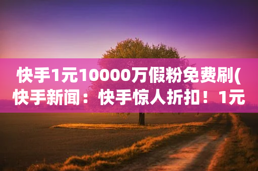 快手1元10000万假粉免费刷(快手新闻：快手惊人折扣！1元免费刷真实百万粉丝！)-第1张图片-靖非智能科技传媒