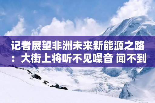 记者展望非洲未来新能源之路：大街上将听不见噪音 闻不到污染 希望与中企合作发展