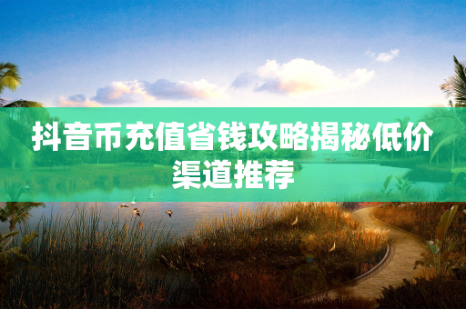 抖音币充值省钱攻略揭秘低价渠道推荐