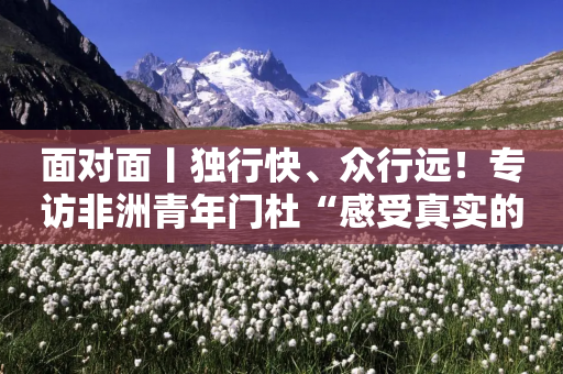 面对面丨独行快、众行远！专访非洲青年门杜“感受真实的中国”-第1张图片-靖非智能科技传媒