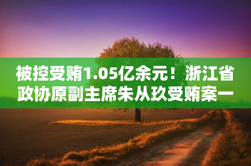 被控受贿1.05亿余元！浙江省政协原副主席朱从玖受贿案一审开庭-第1张图片-靖非智能科技传媒