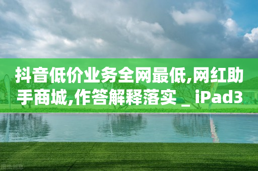 抖音低价业务全网最低,网红助手商城,作答解释落实 _ iPad33.45.240-第1张图片-靖非智能科技传媒