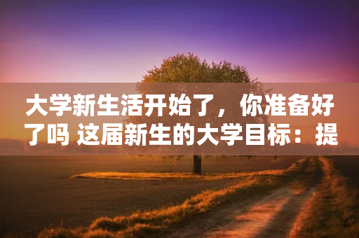 大学新生活开始了，你准备好了吗 这届新生的大学目标：提高社交能力、掌握专业真本领、确定人生发展方向位列前三