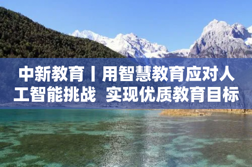 中新教育丨用智慧教育应对人工智能挑战  实现优质教育目标