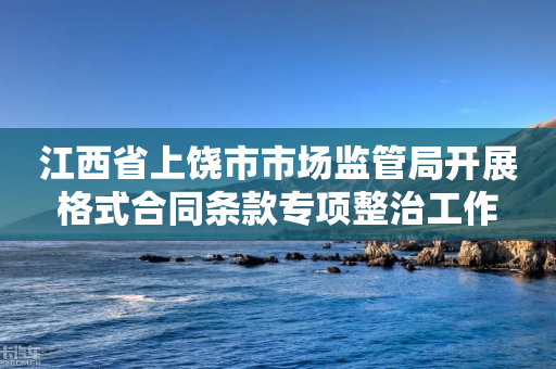 江西省上饶市市场监管局开展格式合同条款专项整治工作-第1张图片-靖非智能科技传媒