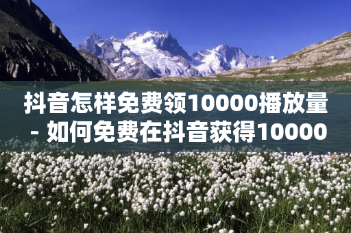 抖音怎样免费领10000播放量 - 如何免费在抖音获得10000次播放量!