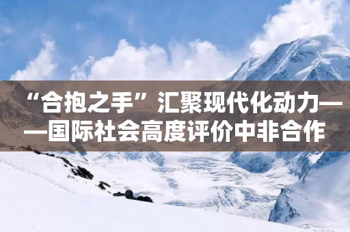 “合抱之手”汇聚现代化动力――国际社会高度评价中非合作论坛北京峰会丰硕成果-第1张图片-靖非智能科技传媒