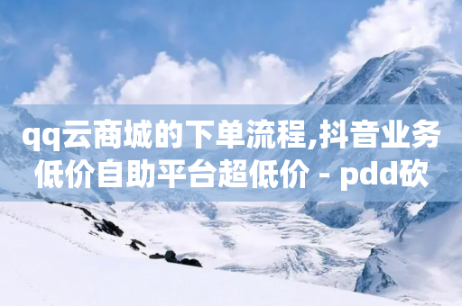 qq云商城的下单流程,抖音业务低价自助平台超低价 - pdd砍一刀助力助力平台官网 - 我正在参加砍一刀