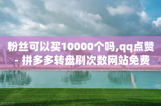 粉丝可以买10000个吗,qq点赞 - 拼多多转盘刷次数网站免费 - 拼多多助力什么时候结束