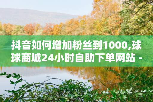 抖音如何增加粉丝到1000,球球商城24小时自助下单网站 - 拼多多助力平台入口 - 拼多多买50个手机可以助力吗