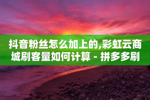 抖音粉丝怎么加上的,彩虹云商城刷客量如何计算 - 拼多多刷刀软件 - 拼多多助力元宝后面还有啥