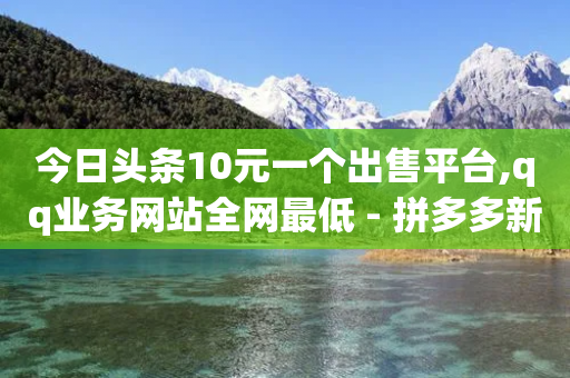 今日头条10元一个出售平台,qq业务网站全网最低 - 拼多多新用户助力神器 - 拼多多助力2024年助力-第1张图片-靖非智能科技传媒