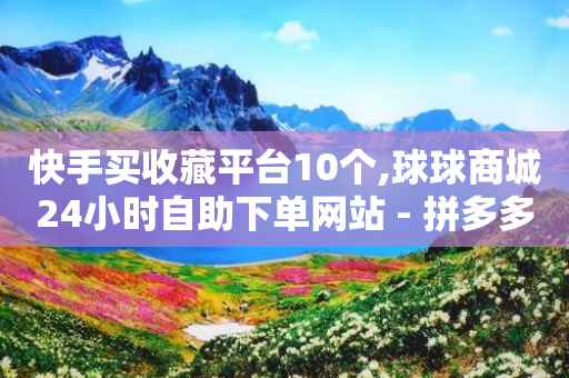 快手买收藏平台10个,球球商城24小时自助下单网站 - 拼多多砍价助力网站 - 刷刀是什么