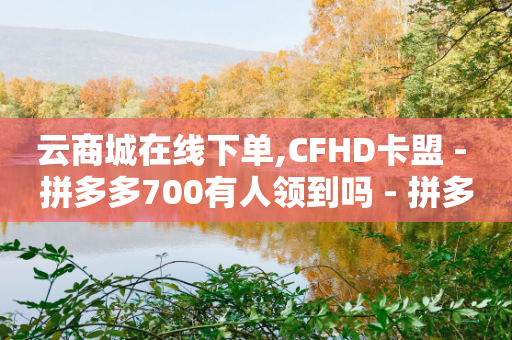 云商城在线下单,CFHD卡盟 - 拼多多700有人领到吗 - 拼多多新号700能成功吗