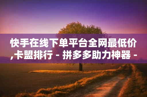 快手在线下单平台全网最低价,卡盟排行 - 拼多多助力神器 - 如何评价拼多多砍价