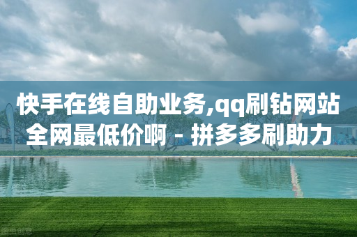 快手在线自助业务,qq刷钻网站全网最低价啊 - 拼多多刷助力网站哪个可靠 - 拼多多买刀助力被警惕了