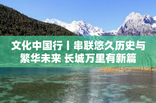 文化中国行丨串联悠久历史与繁华未来 长城万里有新篇-第1张图片-靖非智能科技传媒