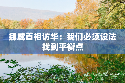 挪威首相访华：我们必须设法找到平衡点-第1张图片-靖非智能科技传媒