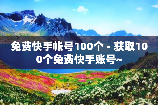 免费快手帐号100个 - 获取100个免费快手账号~-第1张图片-靖非智能科技传媒