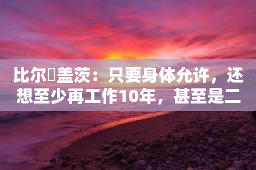 比尔・盖茨：只要身体允许，还想至少再工作10年，甚至是二三十年