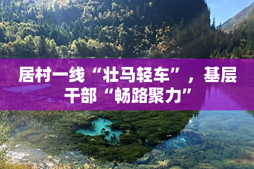 居村一线“壮马轻车”，基层干部“畅路聚力”-第1张图片-靖非智能科技传媒