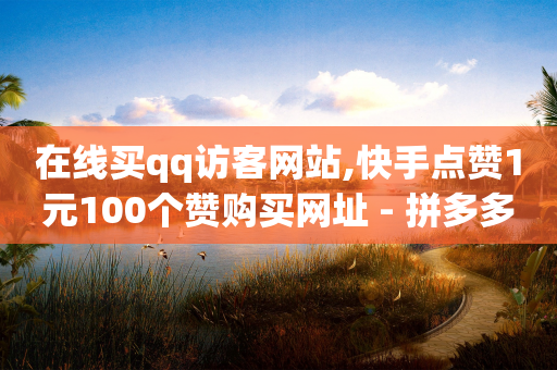 在线买qq访客网站,快手点赞1元100个赞购买网址 - 拼多多700有人领到吗 - 介绍5个人购买免费送