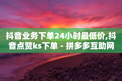 抖音业务下单24小时最低价,抖音点赞ks下单 - 拼多多互助网站在线刷0.1 - 高质量拼多多砍价软件