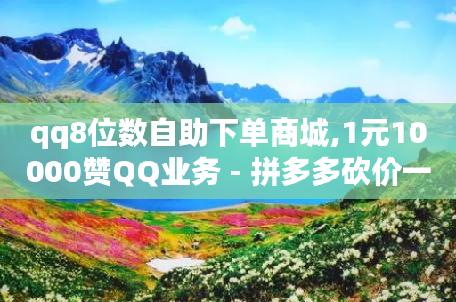 qq8位数自助下单商城,1元10000赞QQ业务 - 拼多多砍价一毛十刀网站靠谱吗 - pl粉底液在拼多多有官网吗