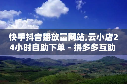 快手抖音播放量网站,云小店24小时自助下单 - 拼多多互助 - 微信互赞群5000人以上