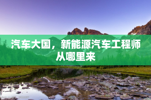 汽车大国，新能源汽车工程师从哪里来-第1张图片-靖非智能科技传媒