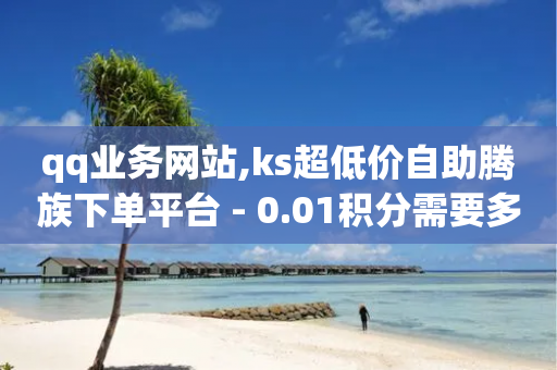 qq业务网站,ks超低价自助腾族下单平台 - 0.01积分需要多少人助力 - 自动下单软件手机版