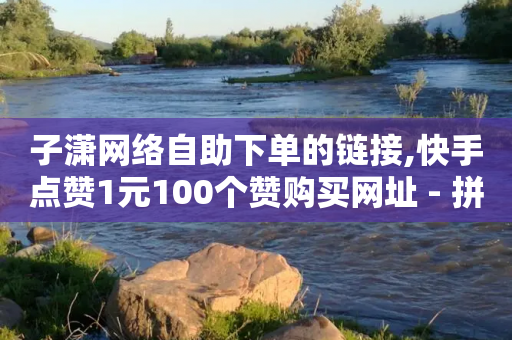 子潇网络自助下单的链接,快手点赞1元100个赞购买网址 - 拼多多拉人助力群 - 拼多多刷助力的靠谱吗