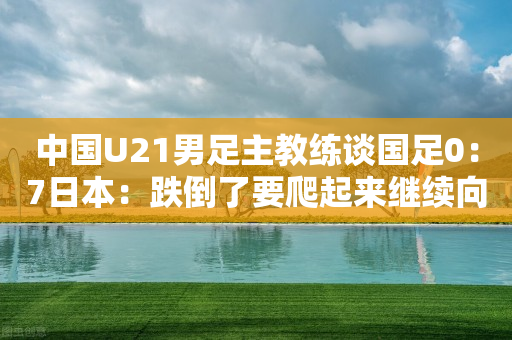 中国U21男足主教练谈国足0：7日本：跌倒了要爬起来继续向前