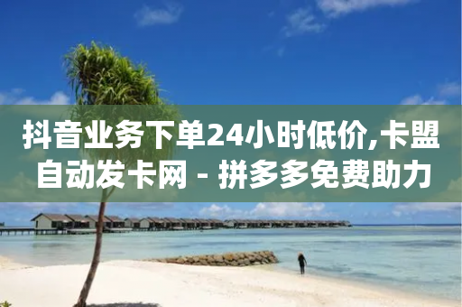 抖音业务下单24小时低价,卡盟自动发卡网 - 拼多多免费助力工具无限制 - 拼多多无限助力app有风险吗