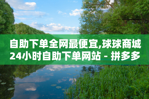 自助下单全网最便宜,球球商城24小时自助下单网站 - 拼多多刷刀 - 拼多多助力有人容易有人难